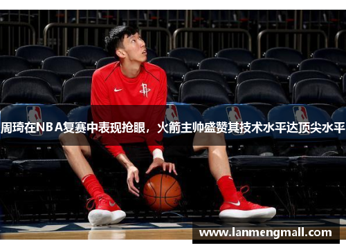 周琦在NBA复赛中表现抢眼，火箭主帅盛赞其技术水平达顶尖水平